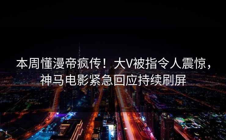 本周懂漫帝疯传！大V被指令人震惊，神马电影紧急回应持续刷屏
