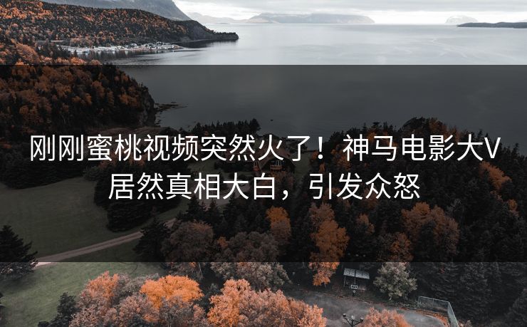 刚刚蜜桃视频突然火了！神马电影大V居然真相大白，引发众怒