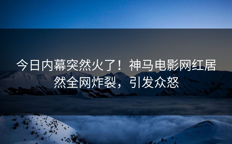 今日内幕突然火了！神马电影网红居然全网炸裂，引发众怒