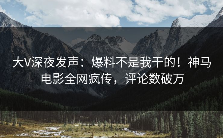 大V深夜发声：爆料不是我干的！神马电影全网疯传，评论数破万