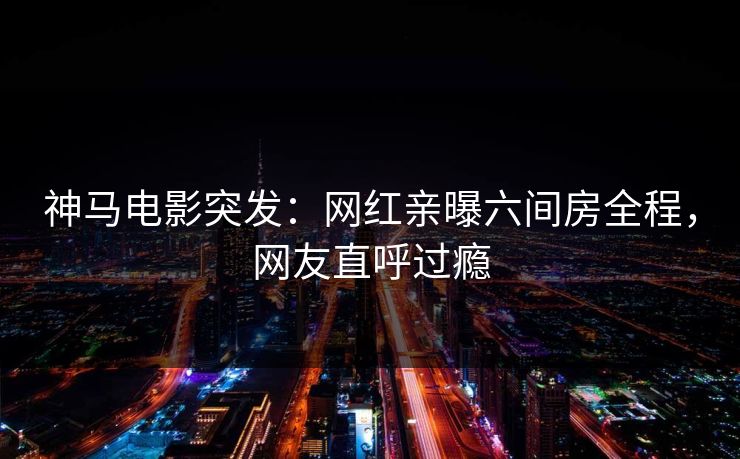 神马电影突发：网红亲曝六间房全程，网友直呼过瘾