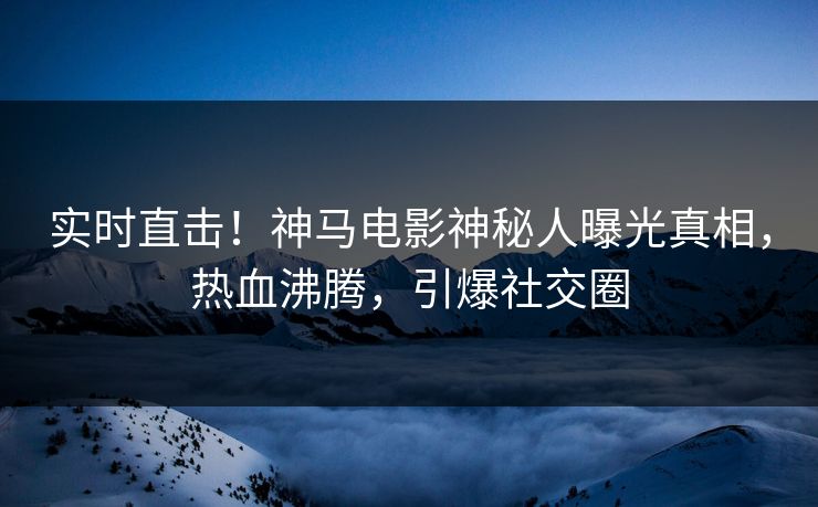 实时直击！神马电影神秘人曝光真相，热血沸腾，引爆社交圈