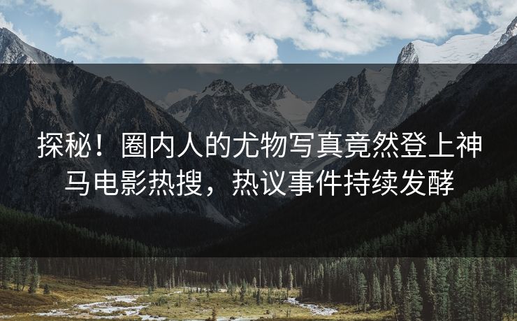 探秘！圈内人的尤物写真竟然登上神马电影热搜，热议事件持续发酵
