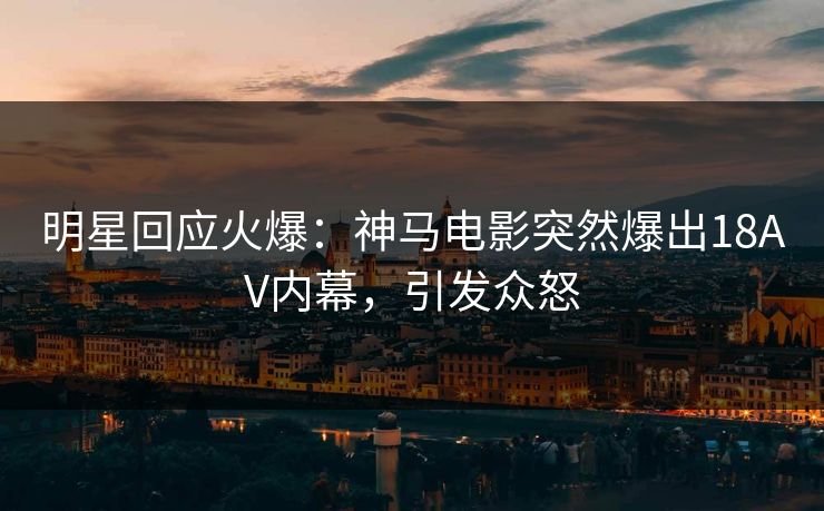明星回应火爆：神马电影突然爆出18AV内幕，引发众怒