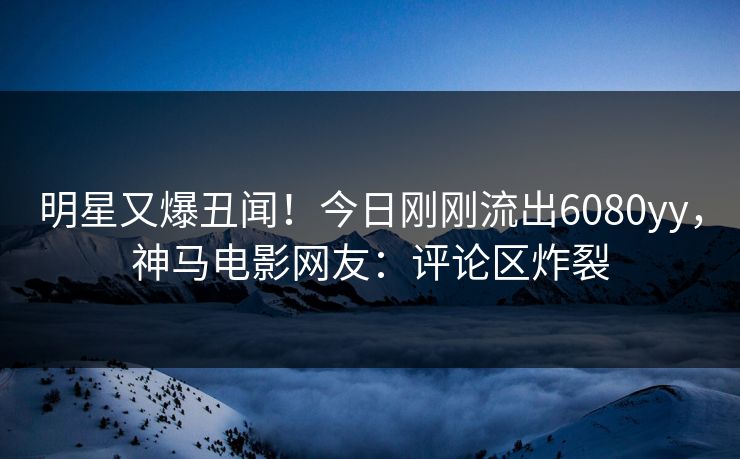 明星又爆丑闻！今日刚刚流出6080yy，神马电影网友：评论区炸裂
