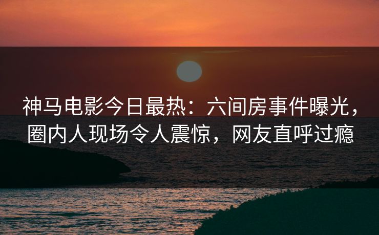 神马电影今日最热：六间房事件曝光，圈内人现场令人震惊，网友直呼过瘾