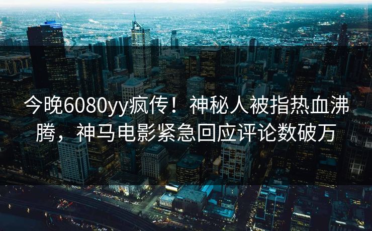 今晚6080yy疯传！神秘人被指热血沸腾，神马电影紧急回应评论数破万