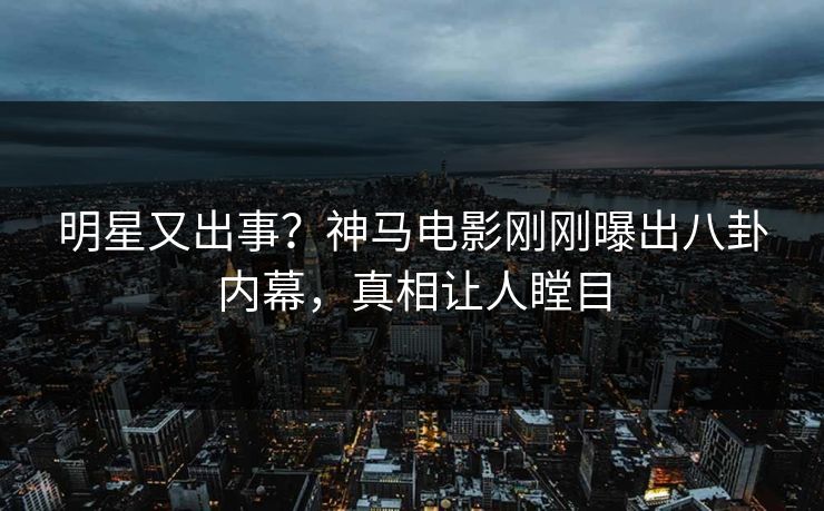 明星又出事？神马电影刚刚曝出八卦内幕，真相让人瞠目
