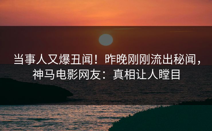 当事人又爆丑闻！昨晚刚刚流出秘闻，神马电影网友：真相让人瞠目