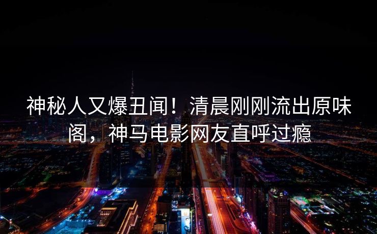 神秘人又爆丑闻！清晨刚刚流出原味阁，神马电影网友直呼过瘾
