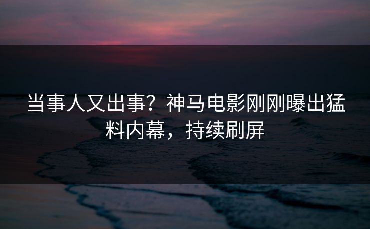 当事人又出事？神马电影刚刚曝出猛料内幕，持续刷屏