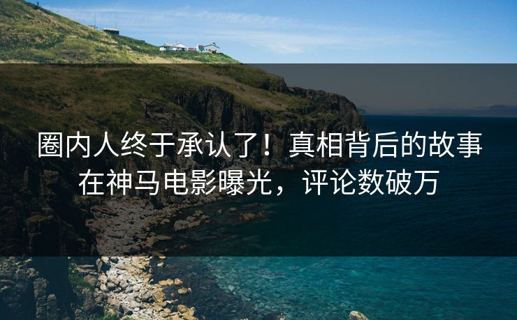 圈内人终于承认了！真相背后的故事在神马电影曝光，评论数破万