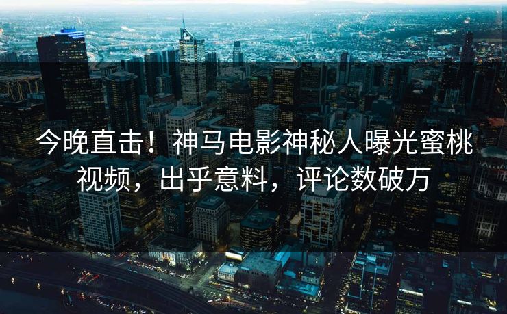今晚直击！神马电影神秘人曝光蜜桃视频，出乎意料，评论数破万