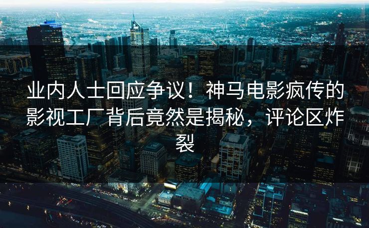业内人士回应争议！神马电影疯传的影视工厂背后竟然是揭秘，评论区炸裂