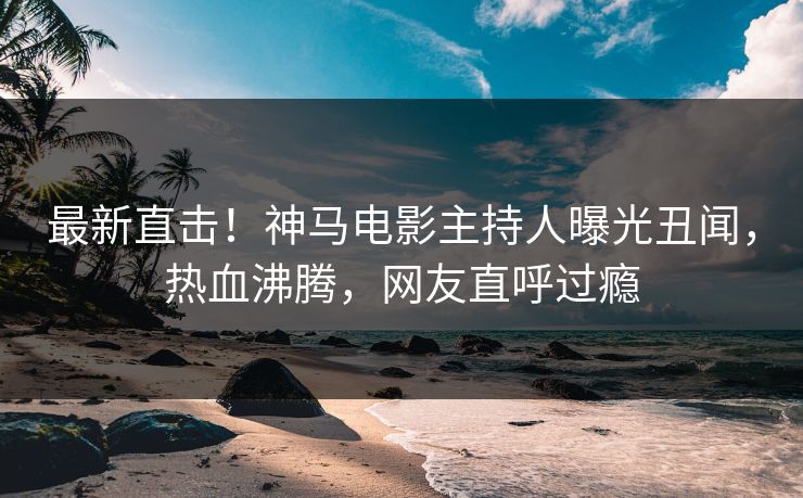 最新直击！神马电影主持人曝光丑闻，热血沸腾，网友直呼过瘾