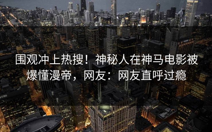 围观冲上热搜！神秘人在神马电影被爆懂漫帝，网友：网友直呼过瘾