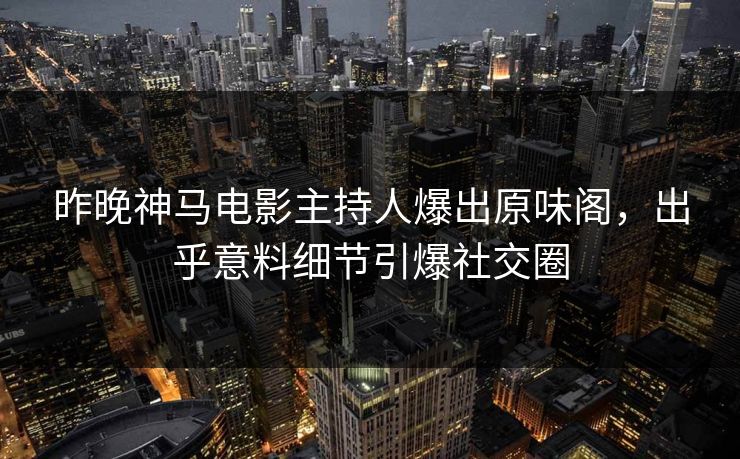昨晚神马电影主持人爆出原味阁，出乎意料细节引爆社交圈