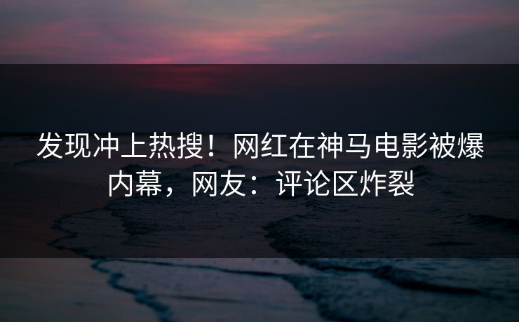 发现冲上热搜！网红在神马电影被爆内幕，网友：评论区炸裂