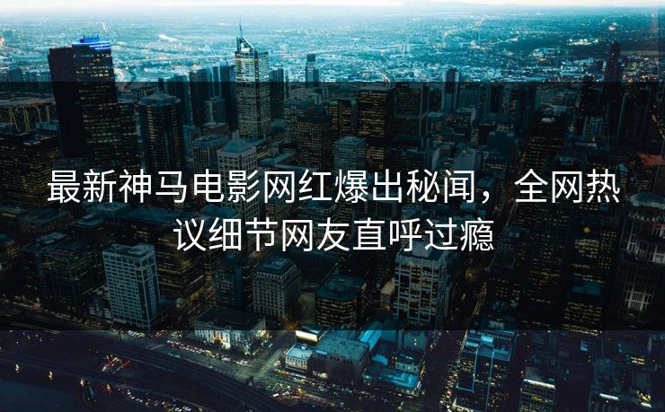 最新神马电影网红爆出秘闻，全网热议细节网友直呼过瘾