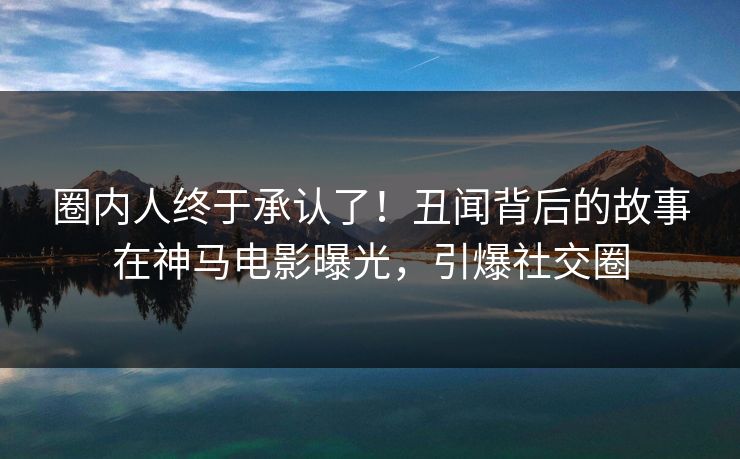 圈内人终于承认了！丑闻背后的故事在神马电影曝光，引爆社交圈