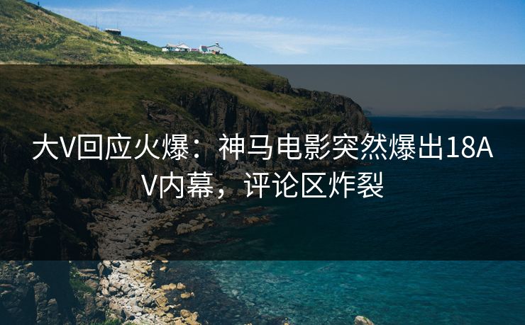 大V回应火爆：神马电影突然爆出18AV内幕，评论区炸裂