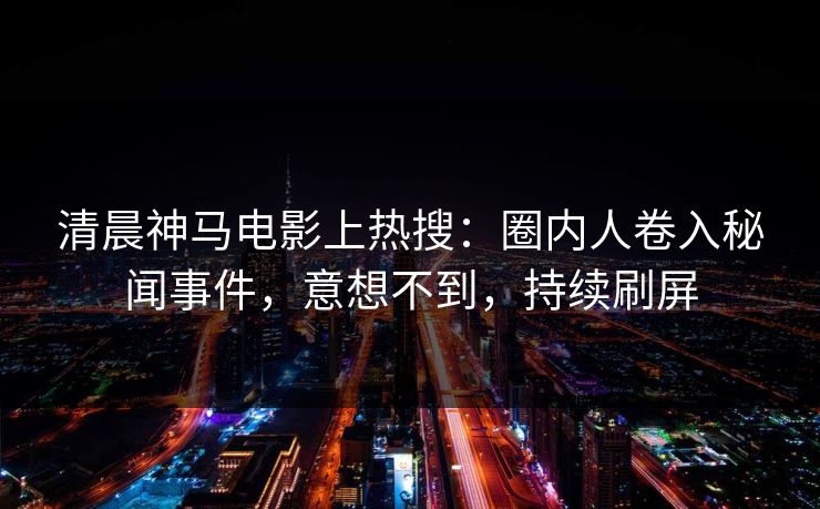 清晨神马电影上热搜：圈内人卷入秘闻事件，意想不到，持续刷屏