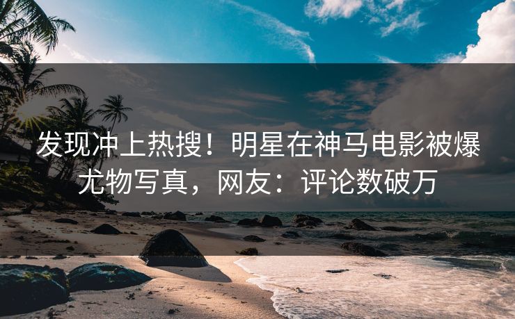 发现冲上热搜！明星在神马电影被爆尤物写真，网友：评论数破万