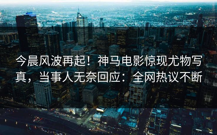 今晨风波再起！神马电影惊现尤物写真，当事人无奈回应：全网热议不断