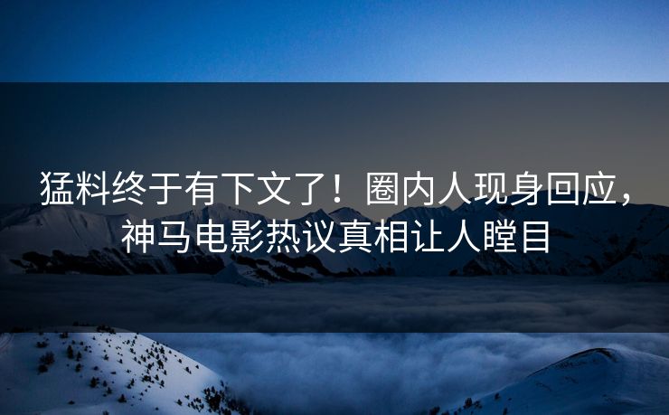 猛料终于有下文了！圈内人现身回应，神马电影热议真相让人瞠目