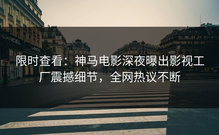 限时查看：神马电影深夜曝出影视工厂震撼细节，全网热议不断