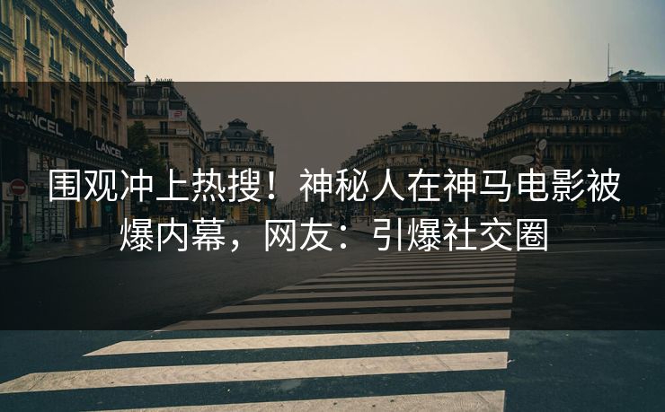 围观冲上热搜！神秘人在神马电影被爆内幕，网友：引爆社交圈