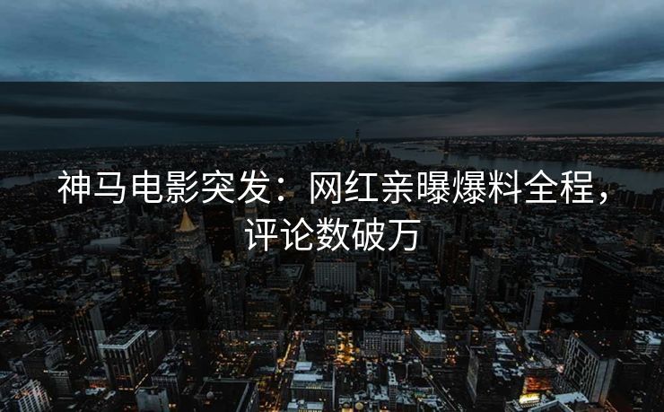 神马电影突发：网红亲曝爆料全程，评论数破万