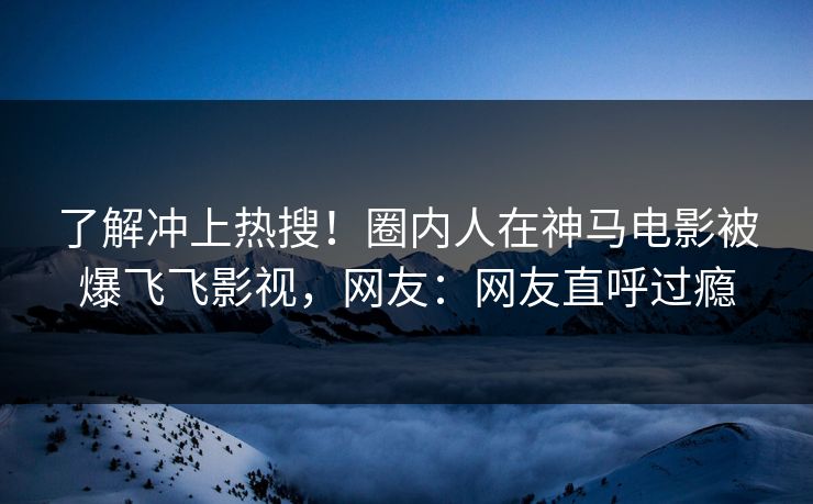 了解冲上热搜！圈内人在神马电影被爆飞飞影视，网友：网友直呼过瘾
