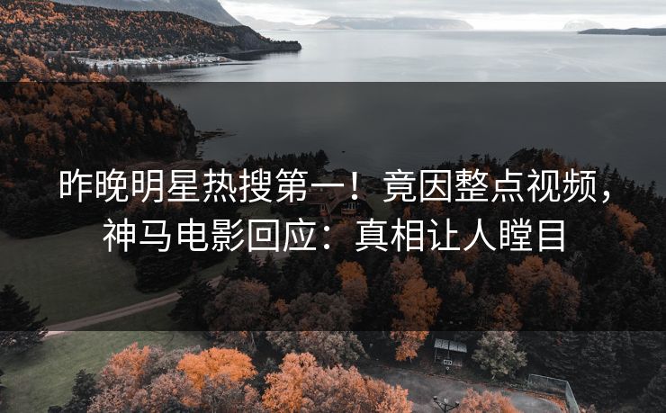 昨晚明星热搜第一！竟因整点视频，神马电影回应：真相让人瞠目