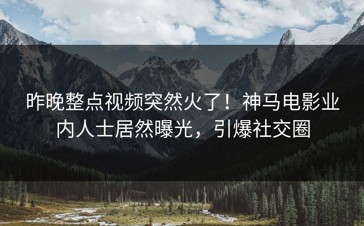 昨晚整点视频突然火了！神马电影业内人士居然曝光，引爆社交圈