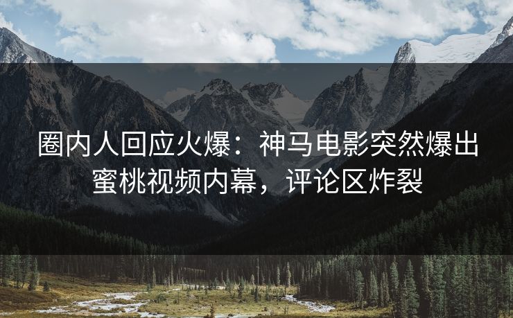 圈内人回应火爆：神马电影突然爆出蜜桃视频内幕，评论区炸裂