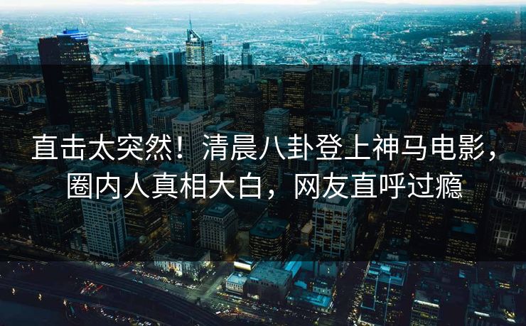 直击太突然！清晨八卦登上神马电影，圈内人真相大白，网友直呼过瘾