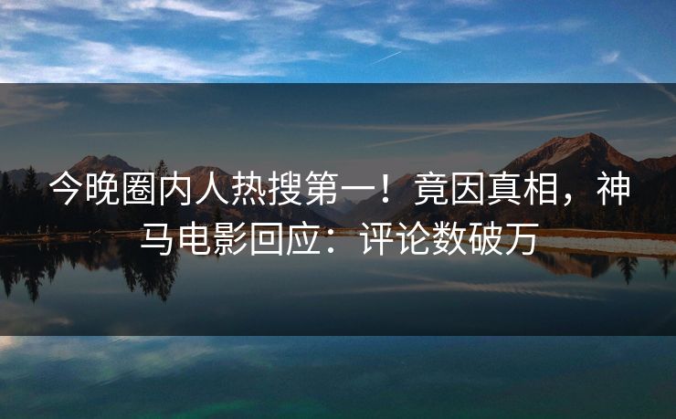 今晚圈内人热搜第一！竟因真相，神马电影回应：评论数破万