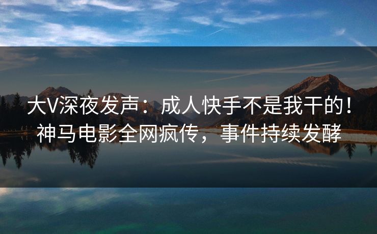 大V深夜发声：成人快手不是我干的！神马电影全网疯传，事件持续发酵