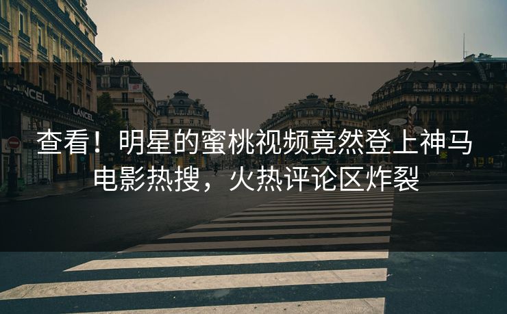 查看！明星的蜜桃视频竟然登上神马电影热搜，火热评论区炸裂