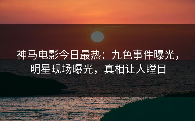 神马电影今日最热：九色事件曝光，明星现场曝光，真相让人瞠目