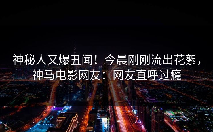 神秘人又爆丑闻！今晨刚刚流出花絮，神马电影网友：网友直呼过瘾