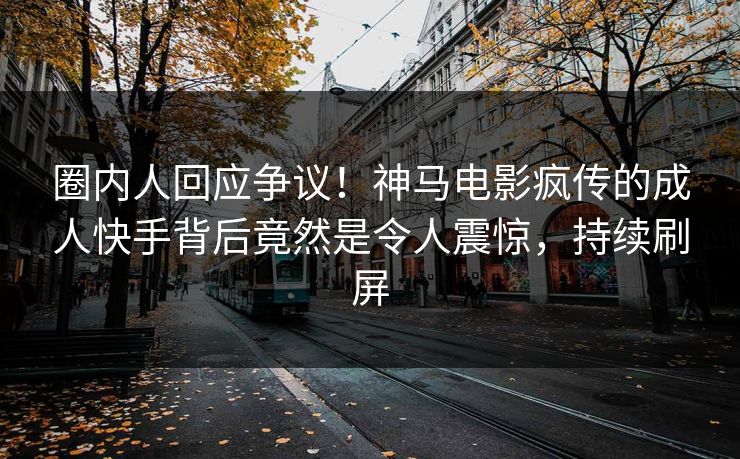 圈内人回应争议！神马电影疯传的成人快手背后竟然是令人震惊，持续刷屏