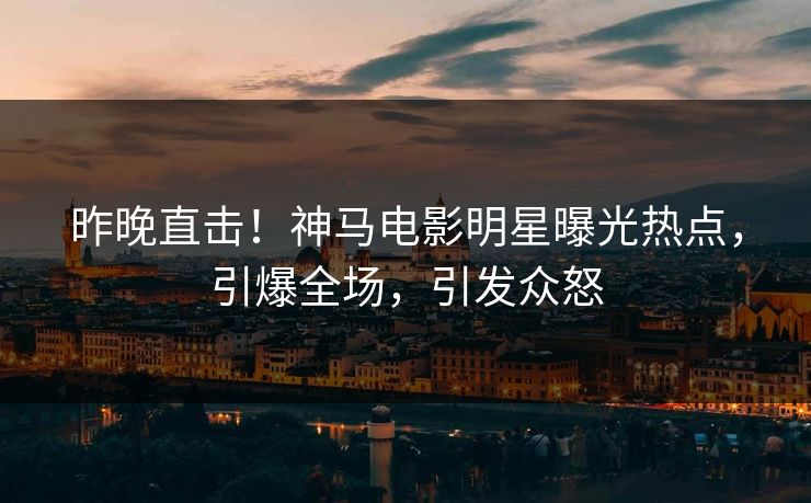 昨晚直击！神马电影明星曝光热点，引爆全场，引发众怒