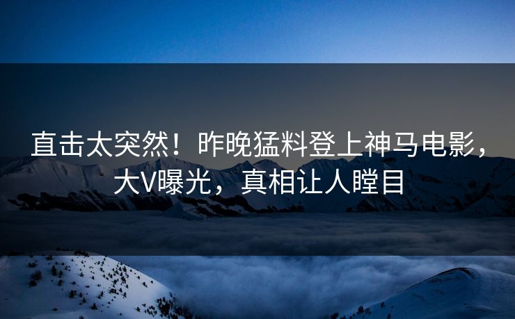 直击太突然！昨晚猛料登上神马电影，大V曝光，真相让人瞠目