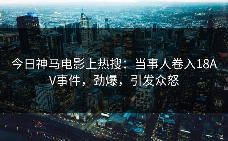 今日神马电影上热搜：当事人卷入18AV事件，劲爆，引发众怒