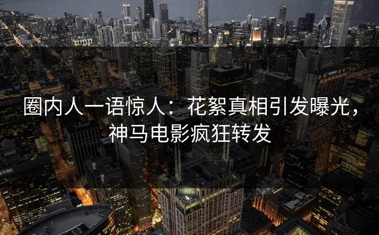 圈内人一语惊人：花絮真相引发曝光，神马电影疯狂转发