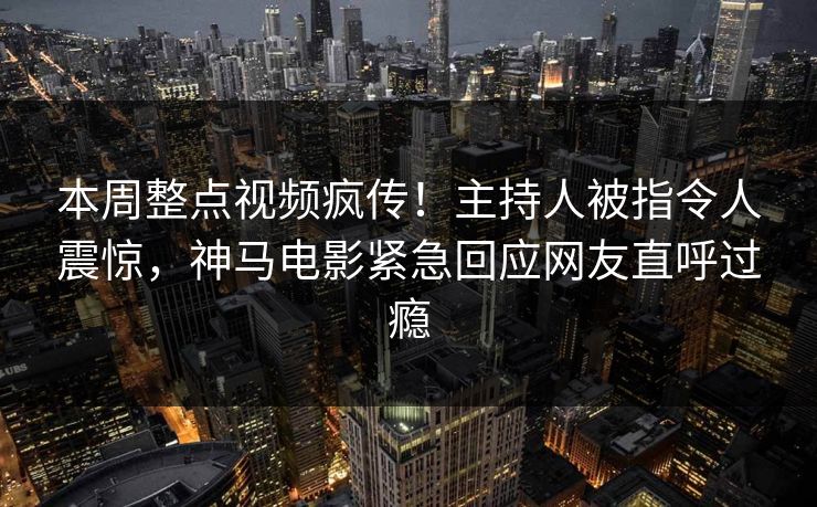 本周整点视频疯传！主持人被指令人震惊，神马电影紧急回应网友直呼过瘾