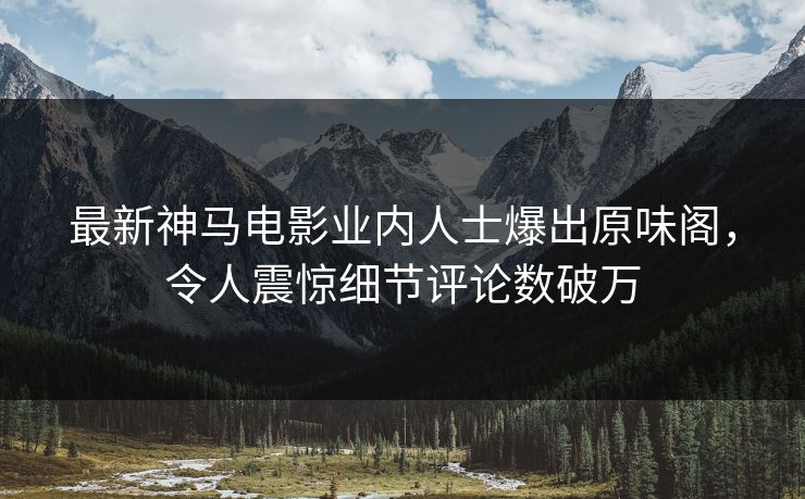 最新神马电影业内人士爆出原味阁，令人震惊细节评论数破万