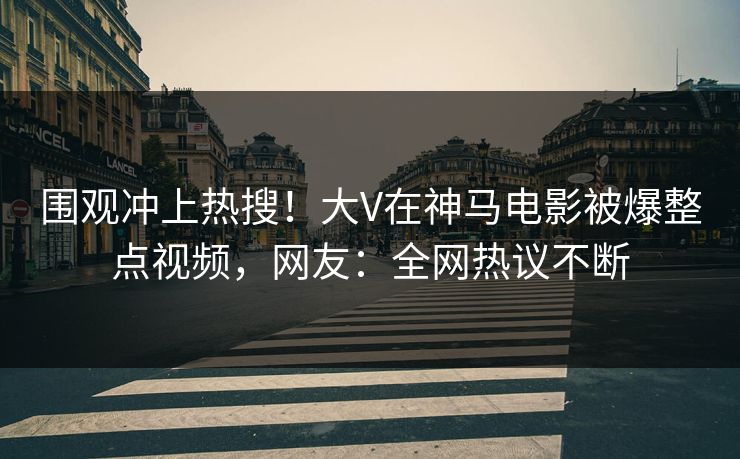 围观冲上热搜！大V在神马电影被爆整点视频，网友：全网热议不断